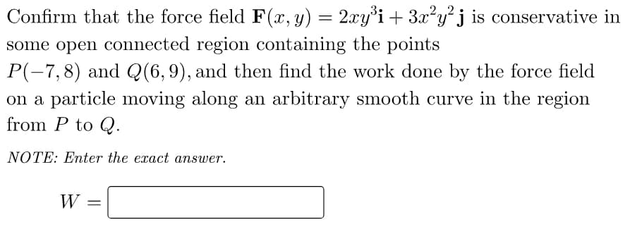 Confirm that the force field F(x, y) = 2xy³i + 3x²y²j is conservative in
©
some open connected region containing the points
P(-7,8) and Q(6, 9), and then find the work done by the force field
on a particle moving along an arbitrary smooth curve in the region
from P to Q.
NOTE: Enter the exact answer.
W =