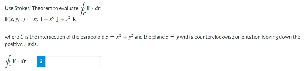 Use Stokes' Theorem to evaluate
fr
F. dr.
F(x, y, z) = xy i+ x6 j + z² k
where C'is the intersection of the paraboloid z = x² + y² and the plane z = y with a counterclockwise orientation looking down the
positive z-axis.
fo
F. dr = i