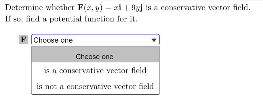 Determine whether F(x, y) = xi +9yj is a conservative vector field.
If so, find a potential function for it.
F Choose one
Choose one
is a conservative vector field
is not a conservative vector field