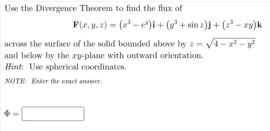 Use the Divergence Theorem to find the flux of
F(x, y, z) = (x³ — e³)i + (y³ + sin z)j + (z³ − xy)k
across the surface of the solid bounded above by z = √4x² - y²
and below by the xy-plane with outward orientation.
Hint: Use spherical coordinates.
NOTE: Enter the exact answer.
Φ
||