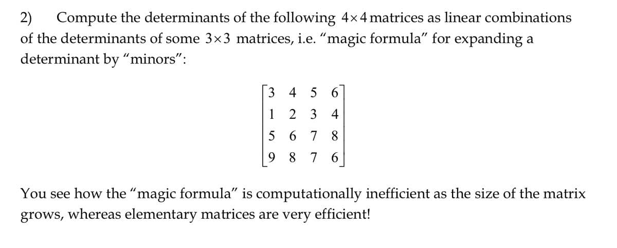 2) Compute the determinants of the following 4×4 matrices as linear combinations
of the determinants of some 3×3 matrices, i.e. "magic formula" for expanding a
determinant by "minors":
3
1
4 5 6
2
34
5678
9876
You see how the "magic formula" is computationally inefficient as the size of the matrix
grows, whereas elementary matrices are very efficient!