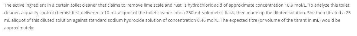 The active ingredient in a certain toilet cleaner that claims to 'remove lime scale and rust' is hydrochloric acid of approximate concentration 10.9 mol/L. To analyze this toilet
cleaner, a quality control chemist first delivered a 10-mL aliquot of the toilet cleaner into a 250-mL volumetric flask, then made up the diluted solution. She then titrated a 25
mL aliquot of this diluted solution against standard sodium hydroxide solution of concentration 0.46 mol/L. The expected titre (or volume of the titrant in mL) would be
approximately:

