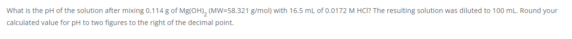 What is the pH of the solution after mixing 0.114 g of Mg(OH), (MW=58.321 g/mol) with 16.5 mL of 0.0172 M HCl? The resulting solution was diluted to 100 mL. Round your
calculated value for pH to two figures to the right of the decimal point.
