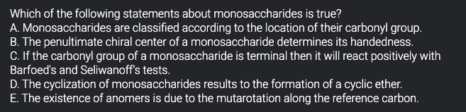 Which of the following statements about monosaccharides is true?
A. Monosaccharides are classified according to the location of their carbonyl group.
B. The penultimate chiral center of a monosaccharide determines its handedness.
C. If the carbonyl group of a monosaccharide is terminal then it will react positively with
Barfoed's and Seliwanoff's tests.
D. The cyclization of monosaccharides results to the formation of a cyclic ether.
E. The existence of anomers is due to the mutarotation along the reference carbon.
