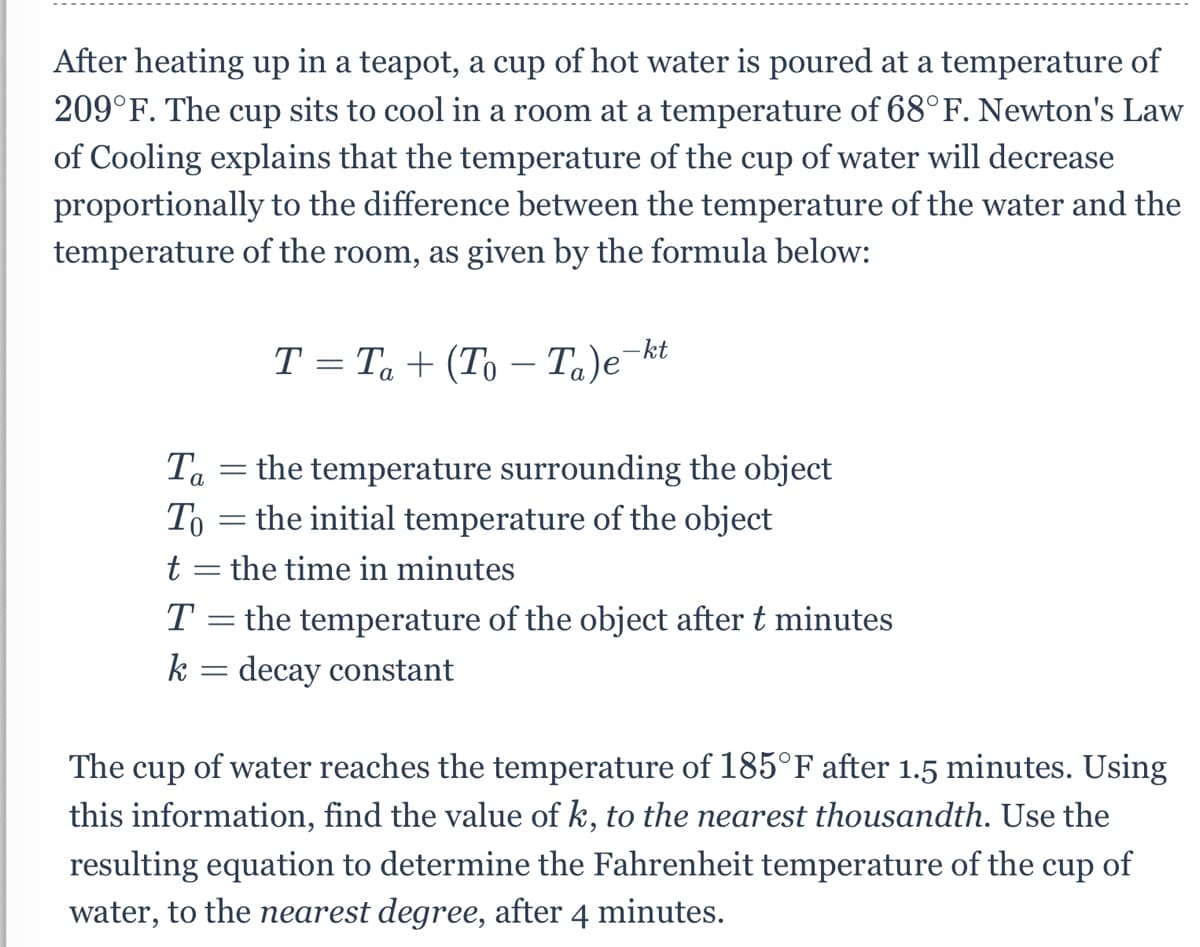 After heating up in a teapot, a cup of hot water is poured at a temperature of
209°F. The cup sits to cool in a room at a temperature of 68°F. Newton's Law
of Cooling explains that the temperature of the cup of water will decrease
proportionally to the difference between the temperature of the water and the
temperature of the room, as given by the formula below:
T = Ta + (To – Ta)e¬kt
-
the temperature surrounding the object
%3D
To = the initial temperature of the object
t = the time in minutes
T = the temperature of the object after t minutes
k = decay constant
The cup of water reaches the temperature of 185°F after 1.5 minutes. Using
this information, find the value of k, to the nearest thousandth. Use the
resulting equation to determine the Fahrenheit temperature of the cup of
water, to the nearest degree, after 4 minutes.

