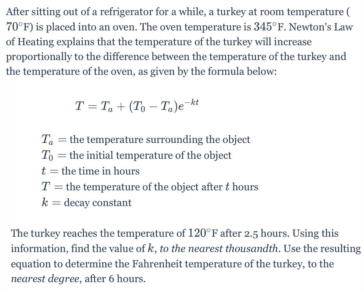 After sitting out of a refrigerator for a while, a turkey at room temperature (
70°F) is placed into an oven. The oven temperature is 345°F. Newton's Law
of Heating explains that the temperature of the turkey will increase
proportionally to the difference between the temperature of the turkey and
the temperature of the oven, as given by the formula below:
T = Ta + (To – Ta)e¬kt
а
Ta = the temperature surrounding the object
the initial temperature of the object
To
t = the time in hours
T = the temperature of the object after t hours
k = decay constant
The turkey reaches the temperature of 120°F after 2.5 hours. Using this
information, find the value of k, to the nearest thousandth. Use the resulting
equation to determine the Fahrenheit temperature of the turkey, to the
nearest degree, after 6 hours.
