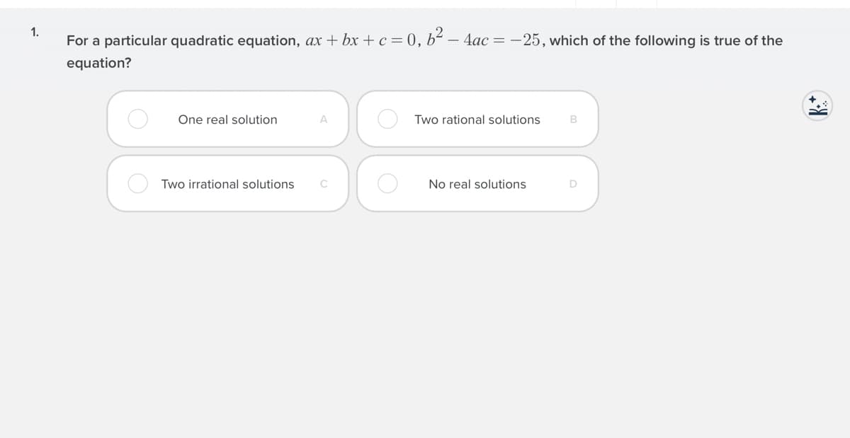 1.
For a particular quadratic equation, ax + bx +c = 0, b² – 4ac = -25, which of the following is true of the
equation?
One real solution
Two rational solutions
Two irrational solutions
C
No real solutions
D
