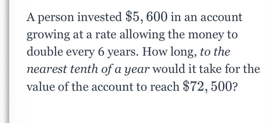 A person invested $5, 600 in an account
growing at a rate allowing the money to
double every 6 years. How long, to the
nearest tenth of a year would it take for the
value of the account to reach $72, 500?
