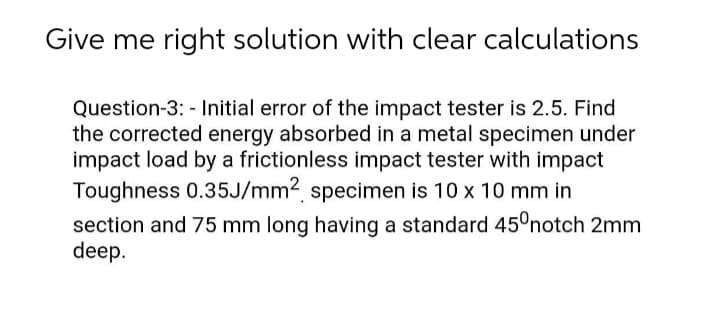 Give me right solution with clear calculations
Question-3: - Initial error of the impact tester is 2.5. Find
the corrected energy absorbed in a metal specimen under
impact load by a frictionless impact tester with impact
Toughness 0.35J/mm2 specimen is 10 x 10 mm in
section and 75 mm long having a standard 45°notch 2mm
deep.

