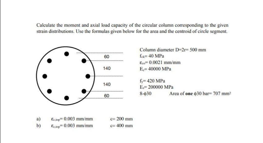 Calculate the moment and axial load capacity of the circular column corresponding to the given
strain distributions. Use the formulas given below for the area and the centroid of circle segment.
Column diameter D=2r= 500 mm
60
fek= 40 MPa
Eco= 0.0021 mm/mm
140
E= 40000 MPa
fy= 420 MPa
140
E= 200000 MPa
8-030
Area of one o30 bar= 707 mm2
60
a)
Ec top= 0.003 mm/mm
c= 200 mm
b)
Ecsop= 0.003 mm/mm
c= 400 mm
