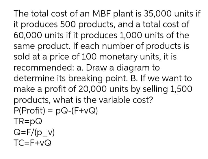 The total cost of an MBF plant is 35,000 units if
it produces 500 products, and a total cost of
60,000 units if it produces 1,000 units of the
same product. If each number of products is
sold at a price of 100 monetary units, it is
recommended: a. Draw a diagram to
determine its breaking point. B. If we want to
make a profit of 20,000 units by selling 1,500
products, what is the variable cost?
P(Profit) = pQ-(F+vQ)
TR=pQ
Q=F/(p_v)
%3D
TC=F+vQ
