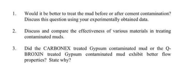 1.
Would it be better to treat the mud before or after cement contamination?
Discuss this question using your experimentally obtained data.
2.
Discuss and compare the effectiveness of various materials in treating
contaminated muds.
3.
Did the CARBONEX treated Gypsum contaminated mud or the Q-
BROXIN treated Gypsum contaminated mud exhibit better flow
properties? State why?
