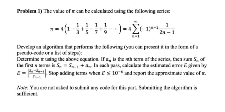 Problem 1) The value of t can be calculated using the following series:
1.1 1. 1
35 79
1
T =
4 (1
·) = 4>(-1)"-1,
+
+
- ...
2n – 1
n=1
Develop an algorithm that performs the following (you can present it in the form of a
pseudo-code or a list of steps):
Determine using the above equation. If a, is the nth term of the series, then sum S, of
the first n terms is Sn = Sn-1+an. In each pass, calculate the estimated error E given by
E = Sn-Sn=1. Stop adding terms when E < 10-6 and report the approximate value of 7.
Sn-1
Note: You are not asked to submit any code for this part. Submitting the algorithm is
sufficient.
