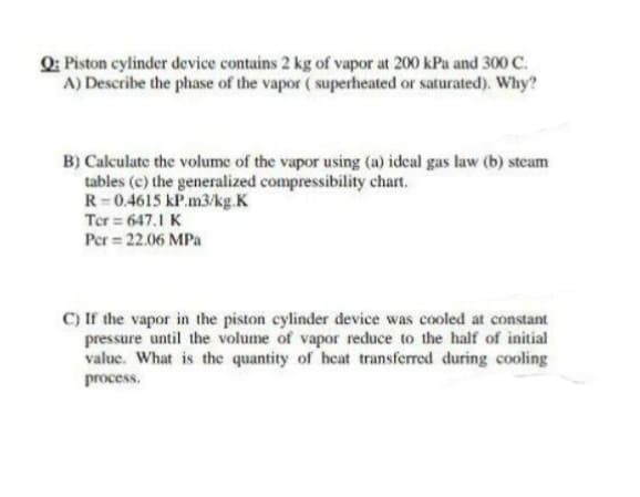 Q: Piston cylinder device contains 2 kg of vapor at 200 kPa and 300 C.
A) Describe the phase of the vapor ( superheated or saturated). Why?
B) Calculate the volume of the vapor using (a) ideal gas law (b) steam
tables (c) the generalized compressibility chart.
R=0.4615 kP.m3/kg.K
Ter = 647.1 K
Per = 22.06 MPa
C) If the vapor in the piston cylinder device was cooled at constant
pressure until the volume of vapor reduce to the half of initial
value. What is the quantity of heat transferred during cooling
process.
