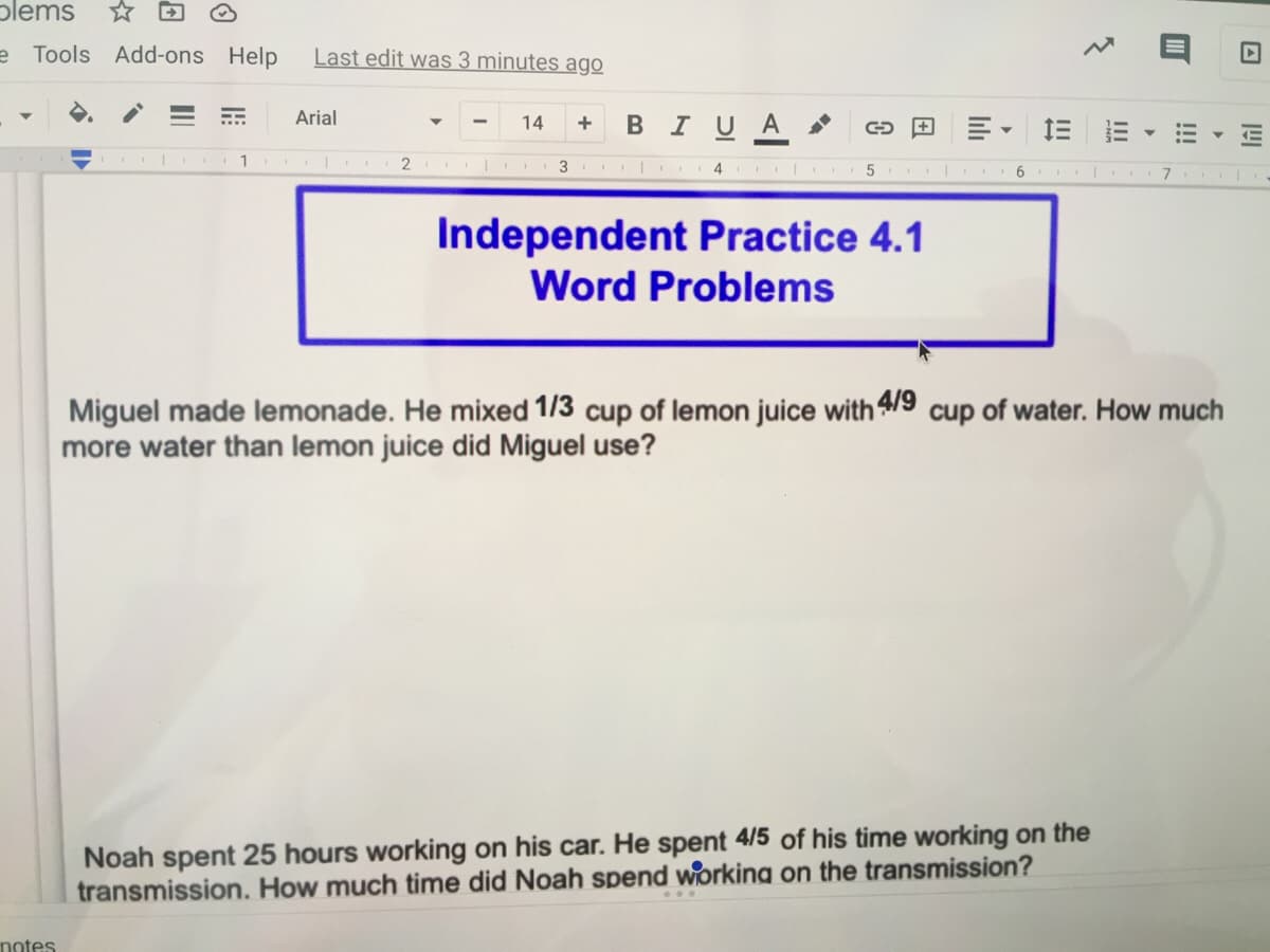 plems
e Tools Add-ons Help
Last edit was 3 minutes ago
Arial
В IU A >
14
2
3
4
7
Independent Practice 4.1
Word Problems
Miguel made lemonade. He mixed 1/3 cup of lemon juice with /9 cup of water. How much
more water than lemon juice did Miguel use?
Noah spent 25 hours working on his car. He spent 4/5 of his time working on the
transmission. How much time did Noah spend working on the transmission?
notes
!!!
luli
II
