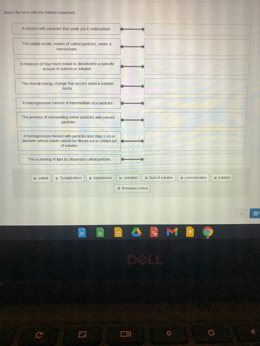 Match the term with the related statement,
A mixture with particles that settle out if undisturbed.
The visible erratic motion of colloid particles, under a
microscope.
A measure of how much solute is dissolved in a specific
amount of solvent or solution.
The overall energy change that occurs when a solution
forms.
A heterogeneous mixture of intermediate size particles.
The process of surrounding solute particles with solvent
particles.
A homogeneous mixture with particles less than 1 nm in
diameter whose solute cannot be filtered out or settled out
of solution.
The scattering of light by dispersed colloid particles.
: colloid
:: Tyndall effect
: suspension
: solvation
: heat of solution
: concentration
: solution
: Brownian motion
目
DELL
