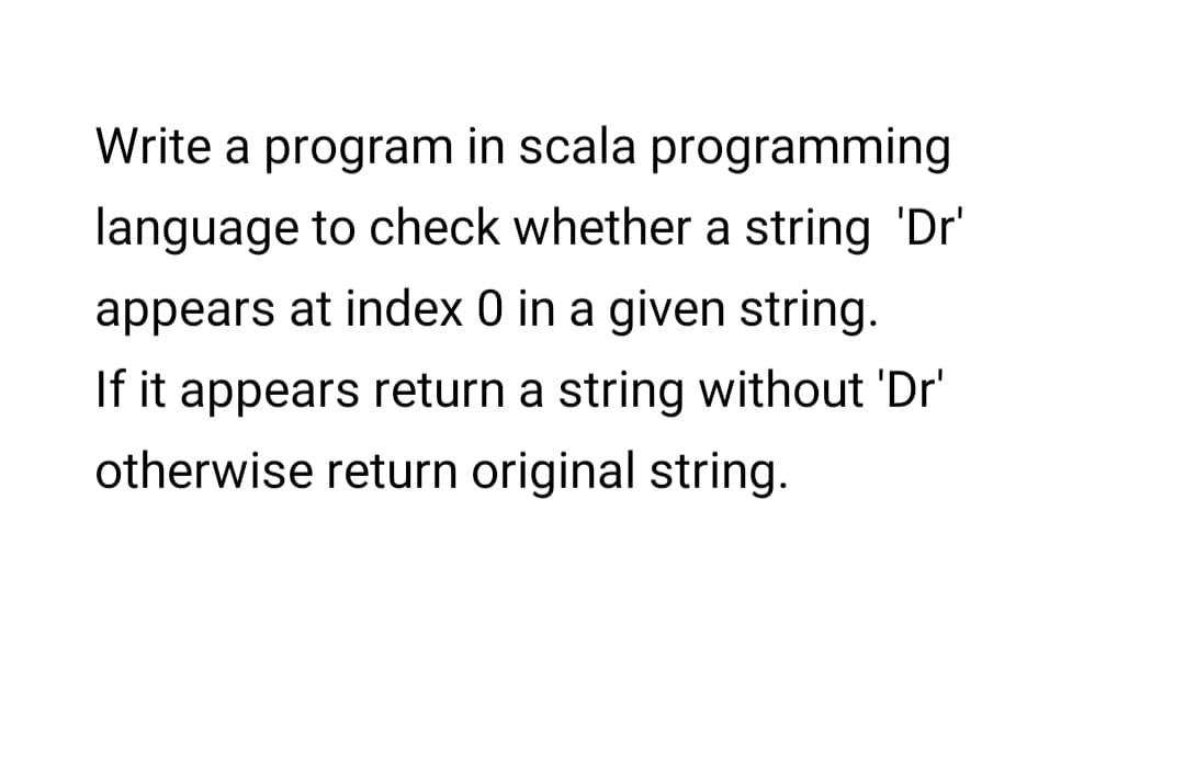 Write a program in scala programming
language to check whether a string 'Dr'
appears at index 0 in a given string.
If it appears return a string without 'Dr'
otherwise return original string.
