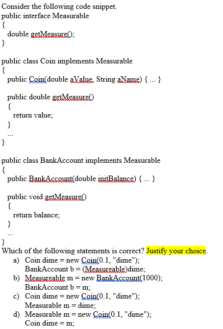 Consider the following code snippet.
public interface Measurable
{
double getMeasure):
}
public class Coin implements Measurable
{
public Coin(double aValue. String aName) { .- }
public double getMeasure(
{
return value;
}
}
public class BankAccount implements Measurable
{
public BankAccount(double initBalance) { ... }
public void getMeasurel)
{
return balance;
}
}
Which of the following statements is correct? Justify your choice.
a) Coin dime = new Coin(0.1, "dime");
BankAccount b = (Measureable)dime;
b) Measureable m = new BankAccount(1000);
BankAccount b = m;
c) Coin dime = new Coin(0.1, "dime");
Measurable m = dime;
d) Measurable m = new Coin(0.1, "dime");
Coin dime = m;
