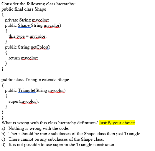 Consider the following class hierarchy:
public final class Shape
{
private String mycolor:
public Shape(String mycolor)
{
this.tvpe = mvcolor:
}
public String getCoelor)
{
return mycolor:
}
}
public class Triangle extends Shape
{
public Triangle(String mycolor)
{
super(mycolor);
}
}
}
What is wrong with this class hierarchy definition? Justify your choice.
a) Nothing is wrong with the code.
b) There should be more subclasses of the Shape class than just Triangle.
c) There cannot be any subclasses of the Shape class.
d) It is not possible to use super in the Triangle constructor.
