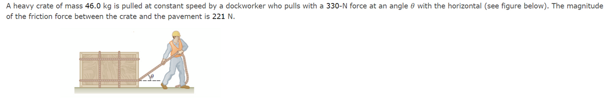 A heavy crate of mass 46.0 kg is pulled at constant speed by a dockworker who pulls with a 330-N force at an angle 0 with the horizontal (see figure below). The magnitude
of the friction force between the crate and the pavement is 221 N.
