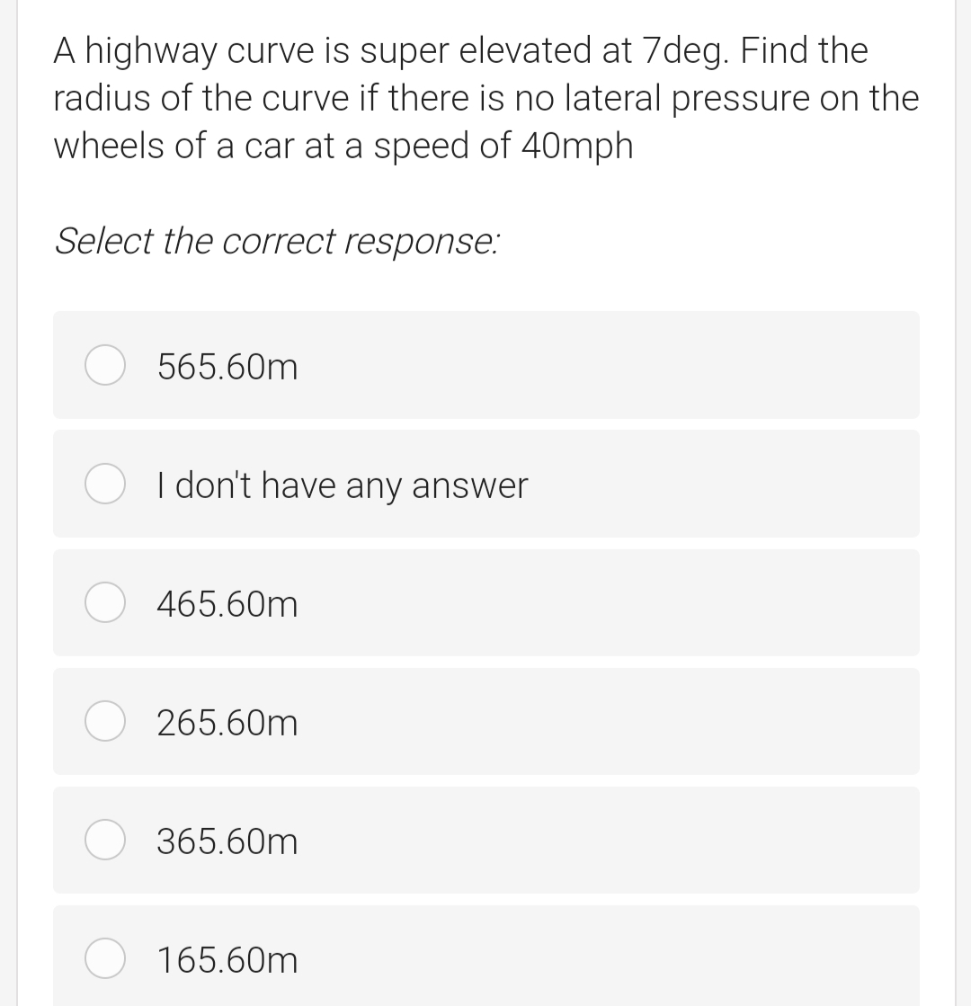 A highway curve is super elevated at 7deg. Find the
radius of the curve if there is no lateral pressure on the
wheels of a car at a speed of 40mph
Select the correct response:
565.60m
I don't have any answer
465.60m
265.60m
365.60m
165.60m
