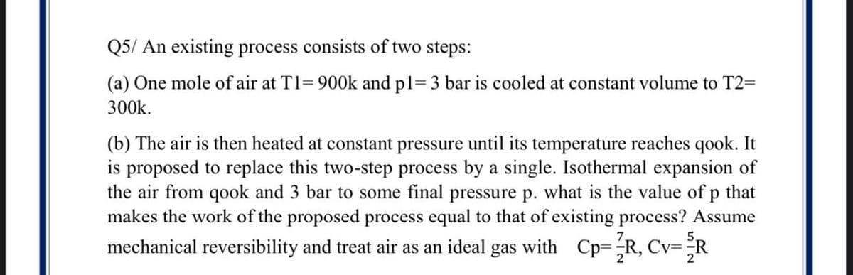 Q5/ An existing process consists of two steps:
(a) One mole of air at T1= 900k and pl= 3 bar is cooled at constant volume to T2=
300k.
(b) The air is then heated at constant pressure until its temperature reaches qook. It
is proposed to replace this two-step process by a single. Isothermal expansion of
the air from qook and 3 bar to some final pressure p. what is the value of p that
makes the work of the proposed process equal to that of existing process? Assume
mechanical reversibility and treat air as an ideal gas with Cp=R, Cv=-

