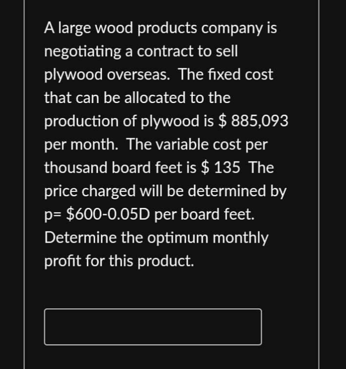 A large wood products company is
negotiating a contract to sell
plywood overseas. The fixed cost
that can be allocated to the
production of plywood is $ 885,093
per month. The variable cost per
thousand board feet is $ 135 The
price charged will be determined by
p= $600-0.05D per board feet.
Determine the optimum monthly
profit for this product.