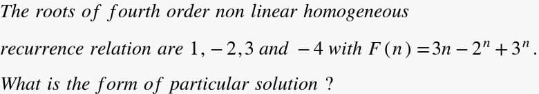 The roots of fourth order non linear homogeneous
recurrence relation are 1, – 2,3 and - 4 with F (n) =3n – 2" +3".
What is the form of particular solution ?
