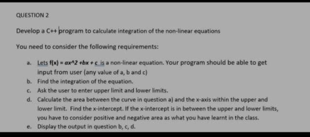 QUESTION 2
Develop a C++ program to calculate integration of the non-linear equations
You need to consider the following requirements:
a. Lets f(x) = ax^2 +bx +c is a non-linear equation. Your program should be able to get
input from user (any value of a, b and c)
b. Find the integration of the equation.
c. Ask the user to enter upper limit and lower limits.
d. Calculate the area between the curve in question a) and the x-axis within the upper and
lower limit. Find the x-intercept. If the x-intercept is in between the upper and lower limits,
you have to consider positive and negative area as what you have learnt in the class.
e. Display the output in question b, c, d.
