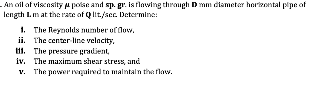 . An oil of viscosity u poise and sp. gr. is flowing through D mm diameter horizontal pipe of
length L m at the rate of Q lit./sec. Determine:
i. The Reynolds number of flow,
ii. The center-line velocity,
iii. The pressure gradient,
iv. The maximum shear stress, and
The
power required to maintain the flow.
V.
