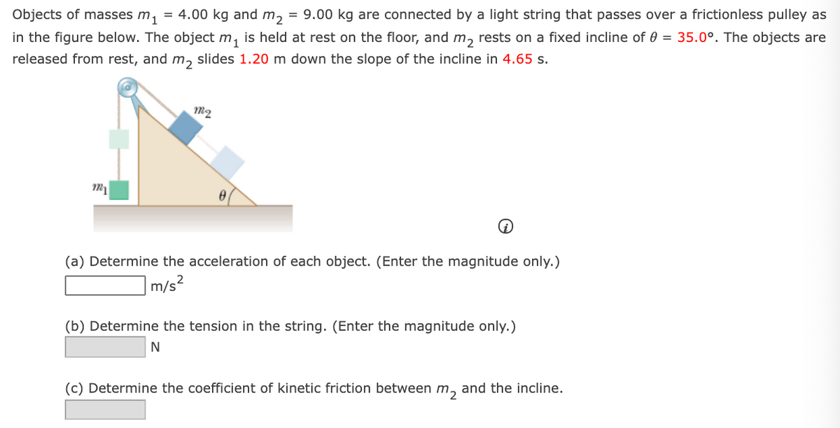Objects of masses m, = 4.00 kg and m, = 9.00 kg are connected by a light string that passes over a frictionless pulley as
in the figure below. The object m, is held at rest on the floor, and m, rests on a fixed incline of 0 = 35.0°. The objects are
released from rest, and m, slides 1.20 m down the slope of the incline in 4.65 s.
m2
(a) Determine the acceleration of each object. (Enter the magnitude only.)
m/s2
(b) Determine the tension in the string. (Enter the magnitude only.)
(c) Determine the coefficient of kinetic friction between m, and the incline.
