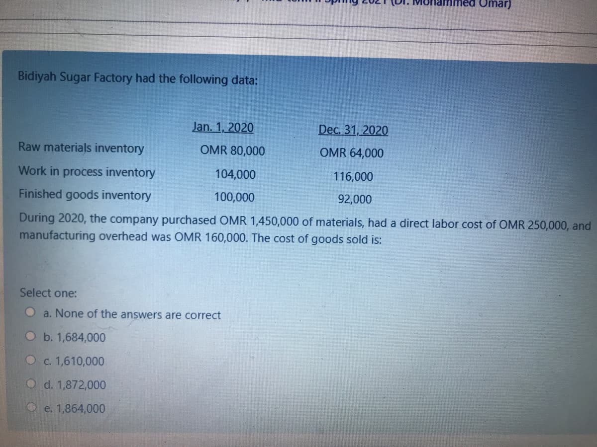 Omar)
Bidiyah Sugar Factory had the following data:
Jan. 1, 2020
Dec. 31, 2020
Raw materials inventory
OMR 80,000
OMR 64,000
Work in process inventory
104,000
116,000
Finished goods inventory
100,000
92,000
During 2020, the company purchased OMR 1,450,000 of materials, had a direct labor cost of OMR 250,000, and
manufacturing overhead was OMR 160,000. The cost of goods sold is:
Select one:
O a. None of the answers are correct
O b. 1,684,000
Oc. 1,610,000
O d. 1,872,000
e. 1,864,000
