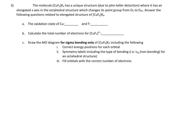 3)
The molecule [CUFJK, has a unique structure (due to jahn-teller distortion) where it has an
elongated z-axis in the octahedral structure which changes its point group from On to Dah. Answer the
following questions related to elongated structure of [CuFg]K4.
a. The oxidation state of Cu:
and F:
b. Calculate the total number of electrons for (CuFo)*:_
c. Draw the MO diagram for sigma bonding only of (CuF6]K4 including the following
i. Correct energy positions for each orbital
ii. Symmetry labels including the type of bonding (i.e. t25 (non-bonding) for
an octahedral structure)
iii. Fill orbitals with the correct number of electrons

