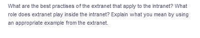 What are the best practises of the extranet that apply to the intranet? What
role does extranet play inside the intranet? Explain what you mean by using
an appropriate example from the extranet.