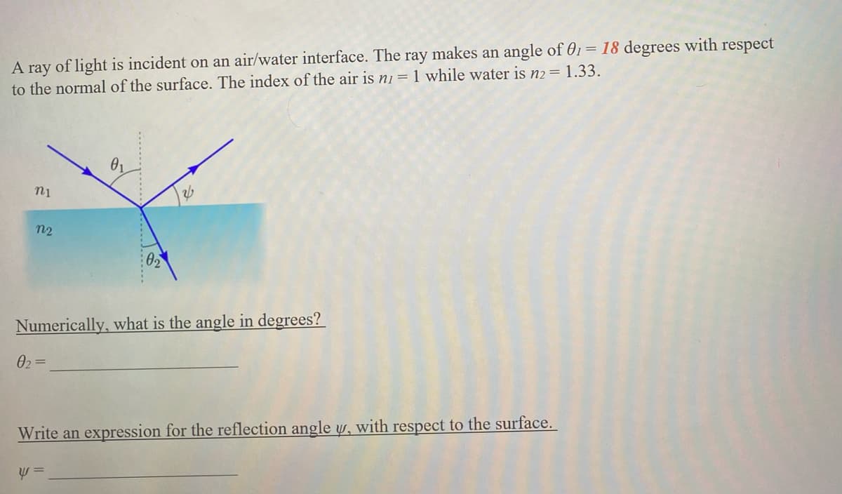 A ray of light is incident on an air/water interface. The ray makes an angle of 01 = 18 degrees with respect
to the normal of the surface. The index of the air is n1 = 1 while water is n2 = 1.33.
ni
n2
Numerically, what is the angle in degrees?
0₂=
02
Write an expression for the reflection angle y, with respect to the surface.
y =