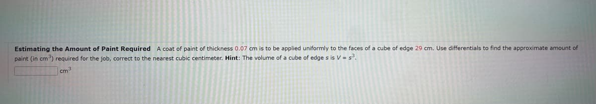 Estimating the Amount of Paint Required A coat of paint of thickness 0.07 cm is to be applied uniformly to the faces of a cube of edge 29 cm. Use differentials to find the approximate amount of
paint (in cm³) required for the job, correct to the nearest cubic centimeter. Hint: The volume of a cube of edge s is V = s³.
cm³