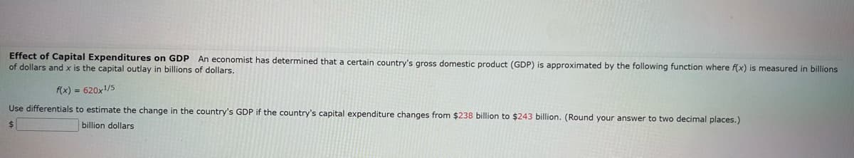 Effect of Capital Expenditures on GDP An economist has determined that a certain country's gross domestic product (GDP) is approximated by the following function where f(x) is measured in billions
of dollars and x is the capital outlay in billions of dollars.
f(x) = 620x1/5
Use differentials to estimate the change in the country's GDP if the country's capital expenditure changes from $238 billion to $243 billion. (Round your answer to two decimal places.)
billion dollars
$