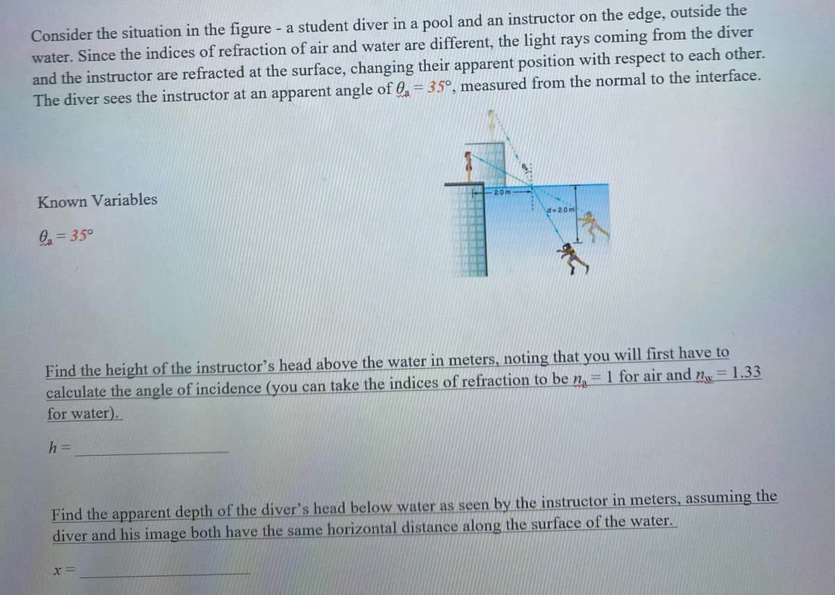 Consider the situation in the figure - a student diver in a pool and an instructor on the edge, outside the
water. Since the indices of refraction of air and water are different, the light rays coming from the diver
and the instructor are refracted at the surface, changing their apparent position with respect to each other.
The diver sees the instructor at an apparent angle of 0 = 35°, measured from the normal to the interface.
Known Variables
0₂=35°
945
Find the height of the instructor's head above the water in meters, noting that you will first have to
= 1.33
calculate the angle of incidence (you can take the indices of refraction to be n = 1 for air and n
for water).
h =
Find the apparent depth of the diver's head below water as seen by the instructor in meters, assuming the
diver and his image both have the same horizontal distance along the surface of the water.
x=