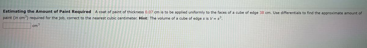 Estimating the Amount of Paint Required A coat of paint of thickness 0.07 cm is to be applied uniformly to the faces of a cube of edge 38 cm. Use differentials to find the approximate amount of
paint (in cm³) required for the job, correct to the nearest cubic centimeter. Hint: The volume of a cube of edge s is V = s³.
cm³