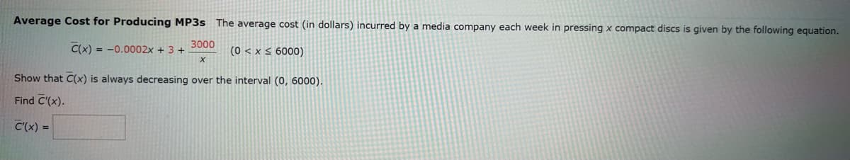 Average Cost for Producing MP3s The average cost (in dollars) incurred by a media company each week in pressing x compact discs is given by the following equation.
3000
X
(0 < x≤ 6000)
C(x) = -0.0002x + 3 +
Show that C(x) is always decreasing over the interval (0, 6000).
Find C'(x).
C'(x) =