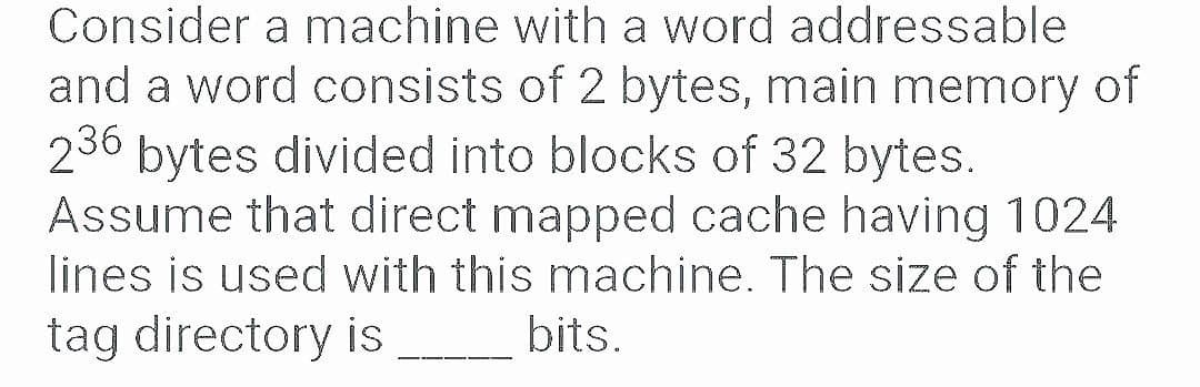Consider a machine with a word addressable
and a word consists of 2 bytes, main memory of
236 bytes divided into blocks of 32 bytes.
Assume that direct mapped cache having 1024
lines is used with this machine. The size of the
tag directory is
bits.
