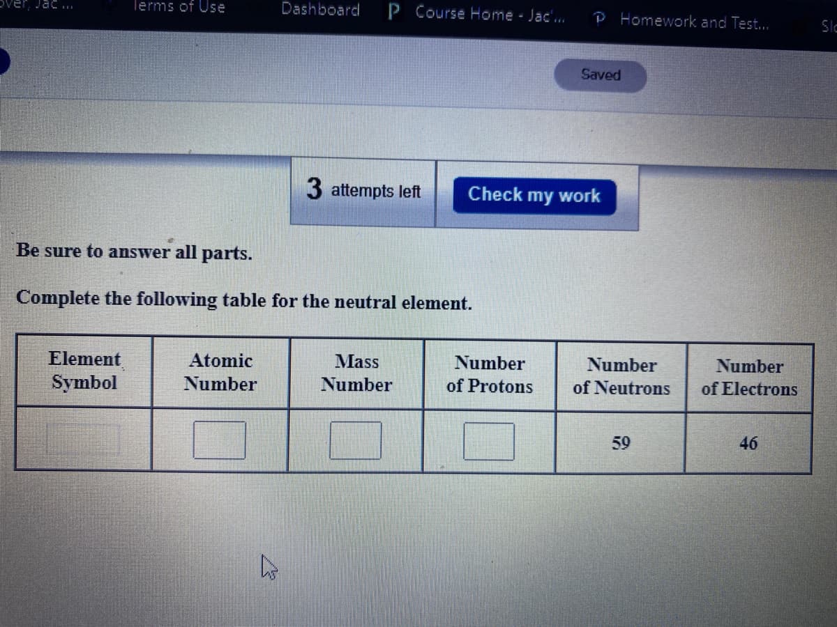 Dver, Jac.
lerms of Use
Dashboard
P Course Home Jac'..
P Homework and Test...
Slo
Saved
3 attempts left
Check my work
Be sure to answer all parts.
Complete the following table for the neutral element.
Element
Symbol
Atomic
Mass
Number
Number
Number
Number
Number
of Protons
of Neutrons
of Electrons
59
46
