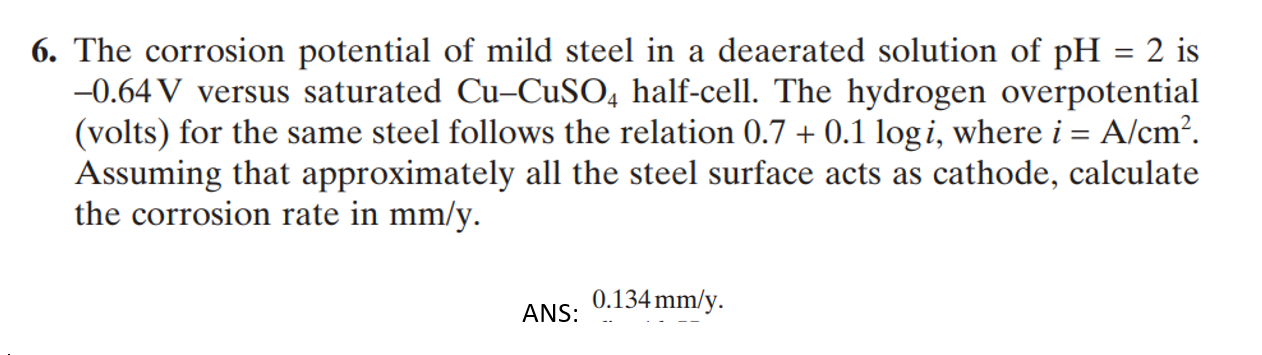 The corrosion potential of mild steel in a deaerated solution of pH = 2 is
-0.64 V versus saturated Cu-CUSO, half-cell. The hydrogen overpotential
(volts) for the same steel follows the relation 0.7 + 0.1 logi, where i = A/cm².
Assuming that approximately all the steel surface acts as cathode, calculate
the corrosion rate in mm/y.
