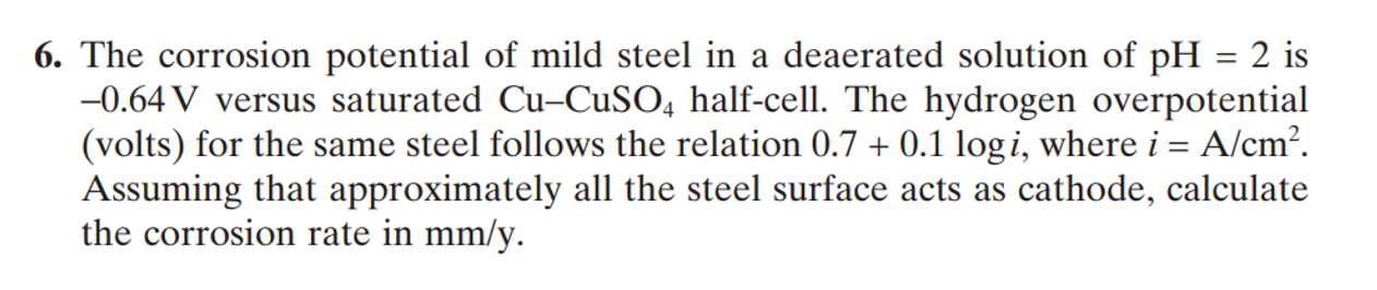 6. The corrosion potential of mild steel in a deaerated solution of pH = 2 is
-0.64 V versus saturated Cu-CUSO, half-cell. The hydrogen overpotential
(volts) for the same steel follows the relation 0.7 + 0.1 logi, where i = A/cm?.
Assuming that approximately all the steel surface acts as cathode, calculate
the corrosion rate in mm/y.
