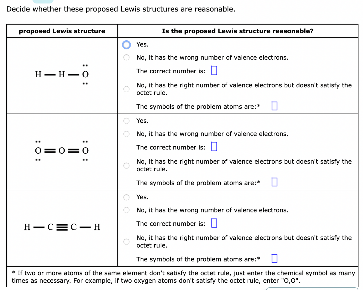 Decide whether these proposed Lewis structures are reasonable.
proposed Lewis structure
Is the proposed Lewis structure reasonable?
Yes.
No, it has the wrong number of valence electrons.
The correct number is:
Н — Н — О
No, it has the right number of valence electrons but doesn't satisfy the
octet rule.
The symbols of the problem atoms are:*
Yes.
No, it has the wrong number of valence electrons.
The correct number is:
0=0= O
No, it has the right number of valence electrons but doesn't satisfy the
octet rule.
The symbols of the problem atoms are:*
Yes.
No, it has the wrong number of valence electrons.
The correct number is:
Н — СС — Н
No, it has the right number of valence electrons but doesn't satisfy the
octet rule.
The symbols of the problem atoms are:*
* If two or more atoms of the same element don't satisfy the octet rule, just enter the chemical symbol as many
times as necessary. For example, if two oxygen atoms don't satisfy the octet rule, enter "O,0".
:0:
:0:
:0 :
