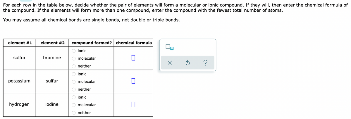 For each row in the table below, decide whether the pair of elements will form a molecular or ionic compound. If they will, then enter the chemical formula of
the compound. If the elements will form more than one compound, enter the compound with the fewest total number of atoms.
You may assume all chemical bonds are single bonds, not double or triple bonds.
element #1
element #2
compound formed? chemical formula
ionic
sulfur
bromine
molecular
neither
ionic
potassium
sulfur
molecular
neither
ionic
hydrogen
iodine
molecular
neither
