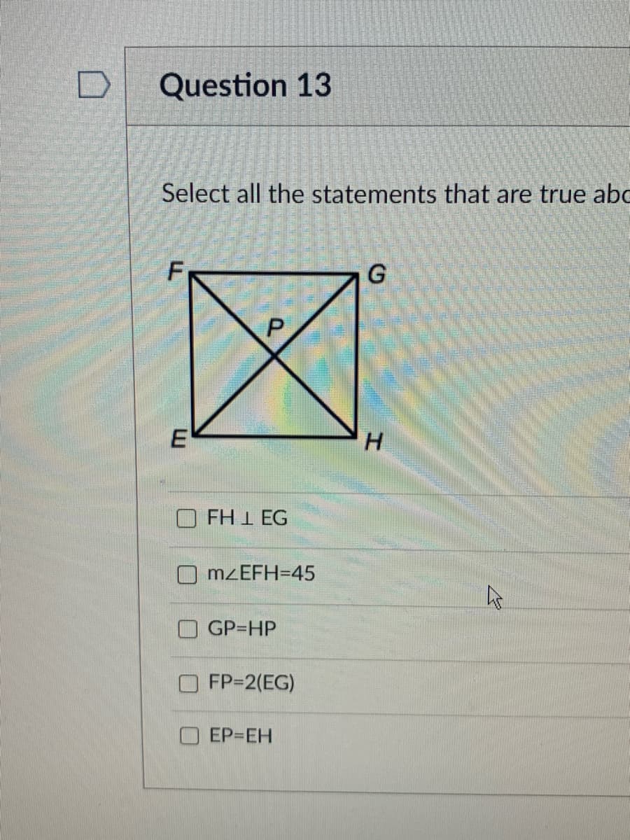Question 13
Select all the statements that are true abo
G
E
FH 1 EG
MZEFH=45
O GP=HP
FP=2(EG)
O EP=EH
