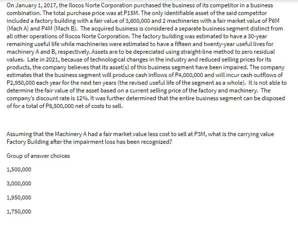 On January 1, 2017, the llocos Norte Corporation purchased the business of its competitor in a business
combination. The total purchase price was at P15M. The only identifiable asset of the said competitor
included a factory building with a fair value of 3,600,000 and 2 machineries with a fair market value of P6M
(Mach A) and P4M (Mach B). The acquired business is considered a separate business segment distinct from
all other operations of llocos Norte Corporation. The factory building was estimated to have a 30-year
remaining useful life while machineries were estimated to have a fifteen and twenty-year useful lives for
machinery A and B, respectively. Assets are to be depreciated using straight-line method to zero residual
values. Late in 2021, because of technological changes in the industry and reduced selling prices for its
products, the company believes that its asset(s) of this business segment have been impaired. The company
estimates that the business segment will produce cash inflows of P4,000,000 and will incur cash outflows of
P2,950,000 each year for the next ten years (the revised useful life of the segment as a whole). It is not able to
determine the fair value of the asset based on a current selling price of the factory and machinery. The
company's discount rate is 12%. It was further determined that the entire business segment can be disposed
of for a total of P6,500,000 net of costs to sell.
Assuming that the Machinery A had a fair market value less cost to sell at P3M, what is the carrying value
Factory Building after the impairment loss has been recognized?
Group of answer choices
1,500,000
3,000,000
1,950,000
1,750,000
