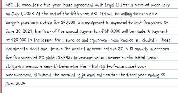 ABC Ltd executes a five-year lease agreement with Legal Ltd for a piece of machinery
on July I, 2023. At the end of the fifth year, ABC Ltd will be willing to execute a
bargain purchase option for $490,000. The equipment is expected to last five years. On
June 30, 2024, the first of five annual payments of $140,000 will be made. A payment
of $20 000 to the lessor for insurance and equipment maintenance is included in these
instalments. Additional details The implicit interest rate is 8%. A $1 annuity in arrears
for five years at 8% yields $3.4927 in present value. Determine the initial lease
obligation measurement, b) Determine the initial right-of-use asset cost
measurement; c) Submit the accounting journal entries for the fiscal year ending 30
June 2024.
