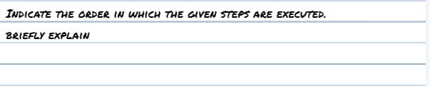 INDICATE THE ORDER IN WHICH THE GIVEN STEPS ARE EXECUTED.
BRIEFLY EXPLAIN
